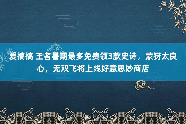 爱搞搞 王者暑期最多免费领3款史诗，蒙犽太良心，无双飞将上线好意思妙商店