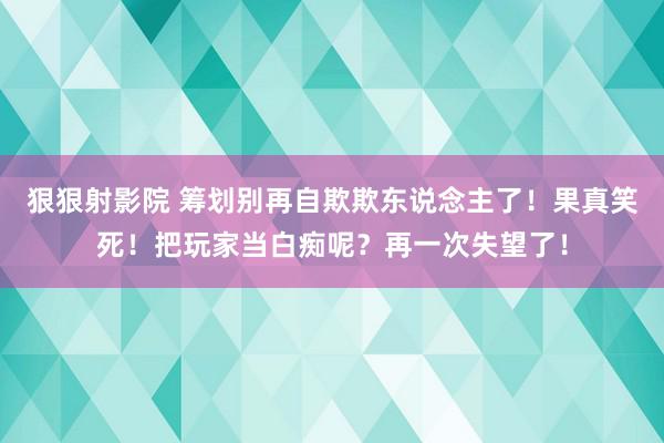 狠狠射影院 筹划别再自欺欺东说念主了！果真笑死！把玩家当白痴呢？再一次失望了！