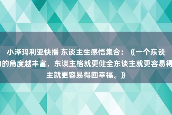 小泽玛利亚快播 东谈主生感悟集合：《一个东谈主看待事物的角度越丰富，东谈主格就更健全东谈主就更容易得回幸福。》