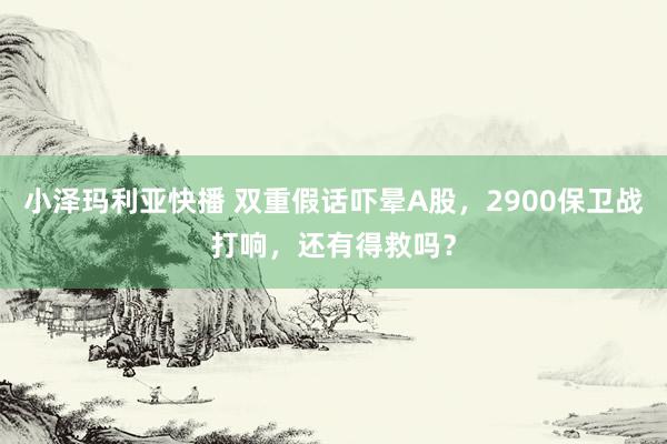 小泽玛利亚快播 双重假话吓晕A股，2900保卫战打响，还有得救吗？