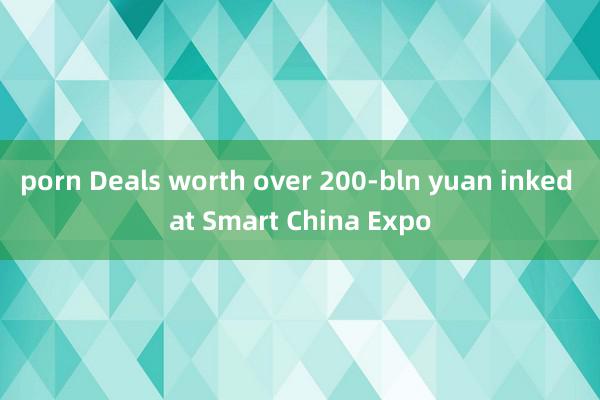 porn Deals worth over 200-bln yuan inked at Smart China Expo