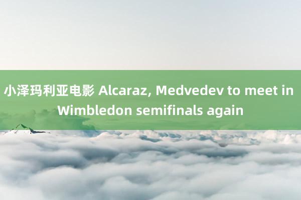 小泽玛利亚电影 Alcaraz, Medvedev to meet in Wimbledon semifinals again