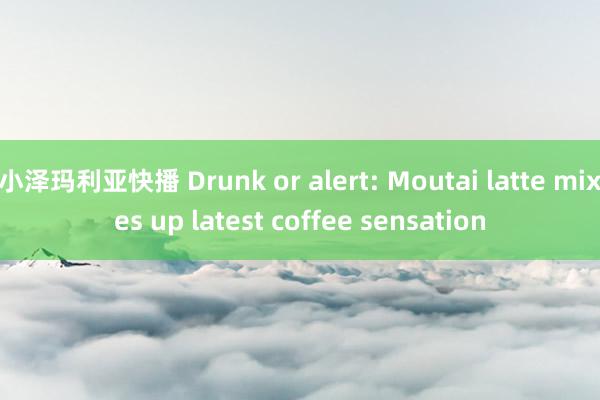 小泽玛利亚快播 Drunk or alert: Moutai latte mixes up latest coffee sensation