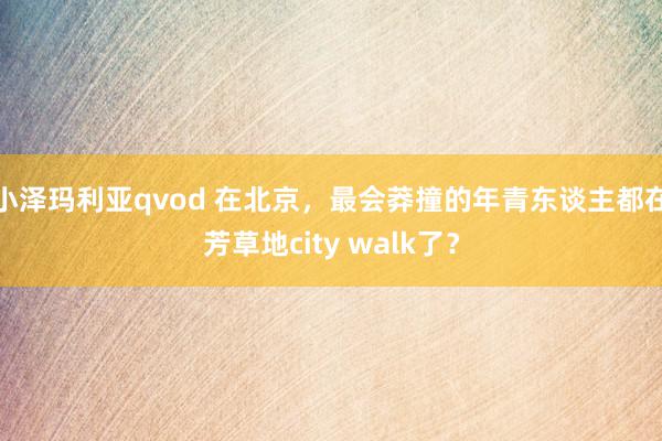 小泽玛利亚qvod 在北京，最会莽撞的年青东谈主都在芳草地city walk了？