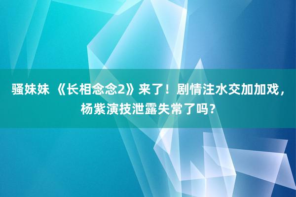 骚妹妹 《长相念念2》来了！剧情注水交加加戏，杨紫演技泄露失常了吗？