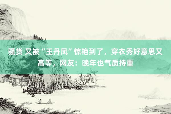 骚货 又被“王丹凤”惊艳到了，穿衣秀好意思又高等，网友：晚年也气质持重