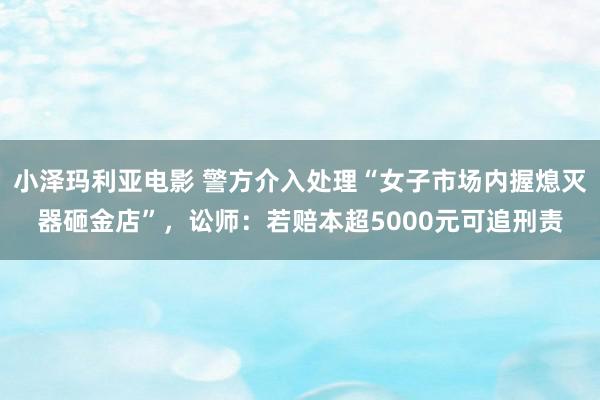 小泽玛利亚电影 警方介入处理“女子市场内握熄灭器砸金店”，讼师：若赔本超5000元可追刑责