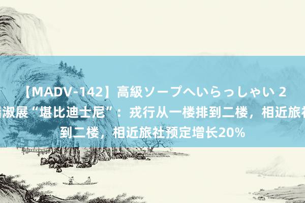 【MADV-142】高級ソープへいらっしゃい 25 上海古埃及端淑展“堪比迪士尼”：戎行从一楼排到二楼，相近旅社预定增长20%