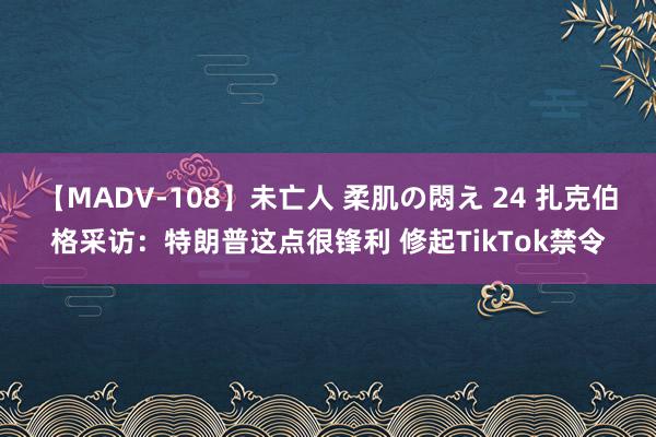 【MADV-108】未亡人 柔肌の悶え 24 扎克伯格采访：特朗普这点很锋利 修起TikTok禁令