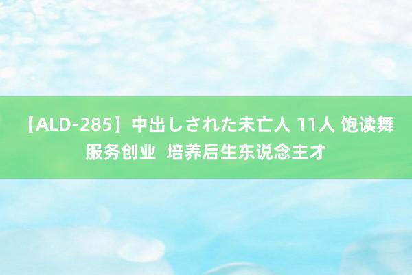 【ALD-285】中出しされた未亡人 11人 饱读舞服务创业  培养后生东说念主才