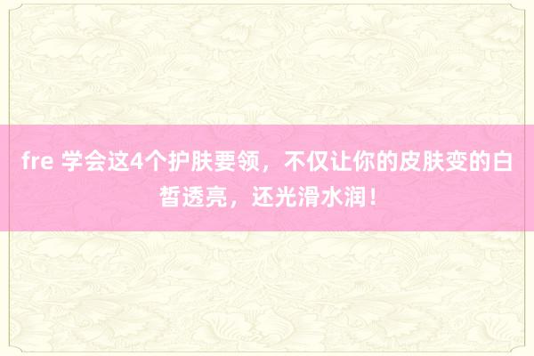 fre 学会这4个护肤要领，不仅让你的皮肤变的白皙透亮，还光滑水润！