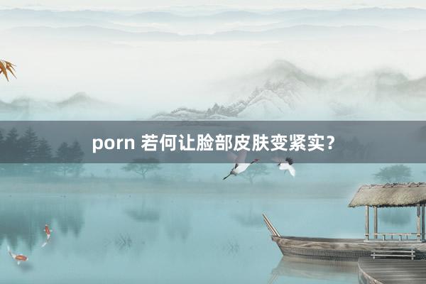 porn 若何让脸部皮肤变紧实？