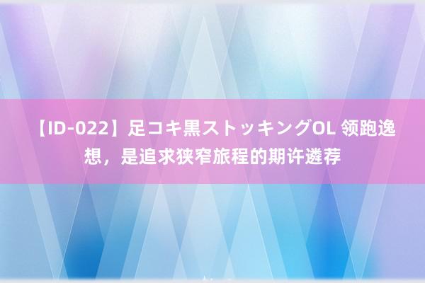 【ID-022】足コキ黒ストッキングOL 领跑逸想，是追求狭窄旅程的期许遴荐