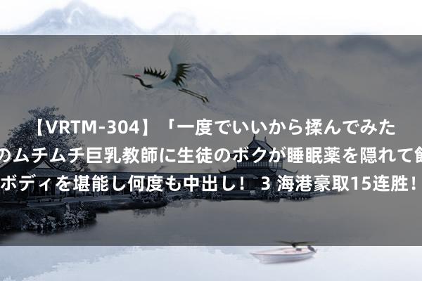 【VRTM-304】「一度でいいから揉んでみたい！」はち切れんばかりのムチムチ巨乳教師に生徒のボクが睡眠薬を隠れて飲ませて、夢の豊満ボディを堪能し何度も中出し！ 3 海港豪取15连胜！追平中超神记载，双线22场不败，连刷6记载