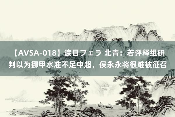 【AVSA-018】涙目フェラ 北青：若评释组研判以为挪甲水准不足中超，侯永永将很难被征召