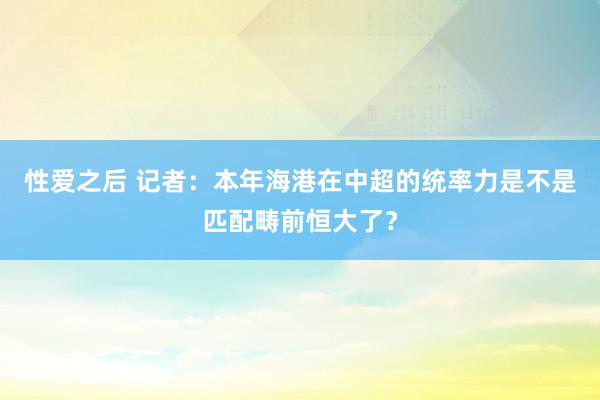 性爱之后 记者：本年海港在中超的统率力是不是匹配畴前恒大了？