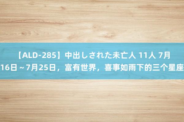 【ALD-285】中出しされた未亡人 11人 7月16日～7月25日，富有世界，喜事如雨下的三个星座