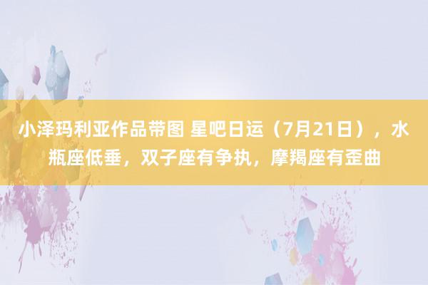 小泽玛利亚作品带图 星吧日运（7月21日），水瓶座低垂，双子座有争执，摩羯座有歪曲