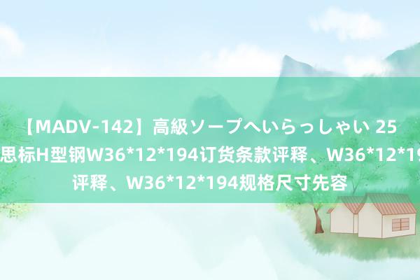 【MADV-142】高級ソープへいらっしゃい 25 钢铁百科：好意思标H型钢W36*12*194订货条款评释、W36*12*194规格尺寸先容