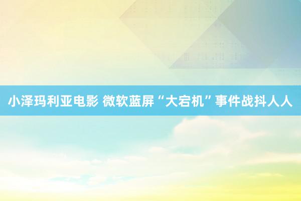 小泽玛利亚电影 微软蓝屏“大宕机”事件战抖人人