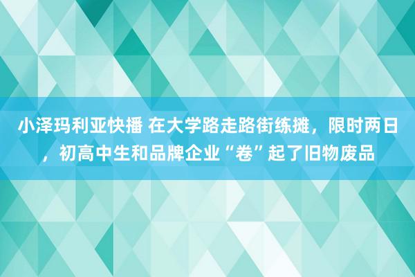 小泽玛利亚快播 在大学路走路街练摊，限时两日，初高中生和品牌企业“卷”起了旧物废品