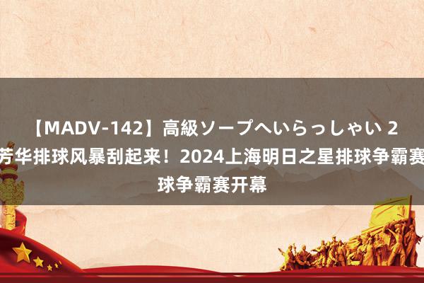 【MADV-142】高級ソープへいらっしゃい 25 让芳华排球风暴刮起来！2024上海明日之星排球争霸赛开幕