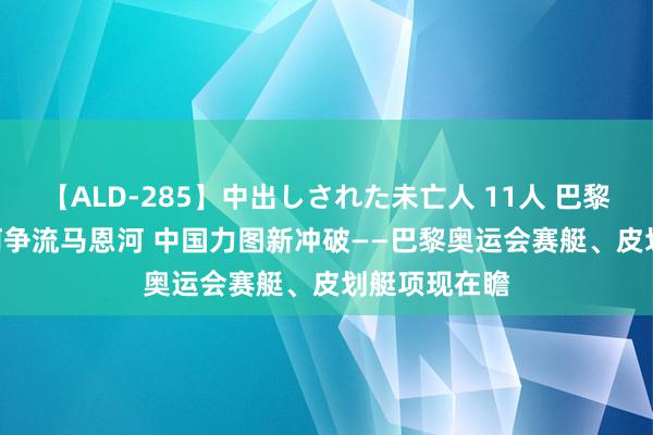 【ALD-285】中出しされた未亡人 11人 巴黎奥运会 | 百舸争流马恩河 中国力图新冲破——巴黎奥运会赛艇、皮划艇项现在瞻