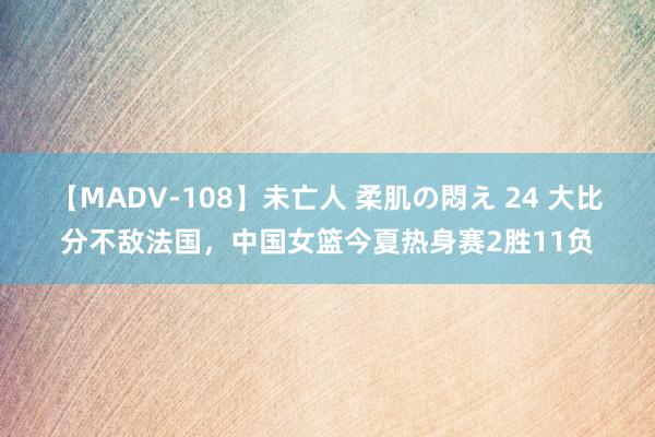 【MADV-108】未亡人 柔肌の悶え 24 大比分不敌法国，中国女篮今夏热身赛2胜11负