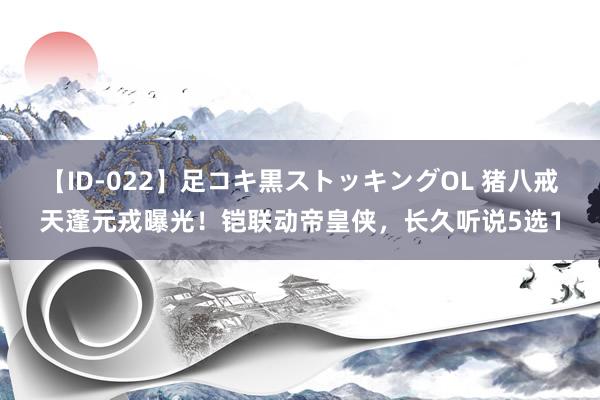 【ID-022】足コキ黒ストッキングOL 猪八戒天蓬元戎曝光！铠联动帝皇侠，长久听说5选1