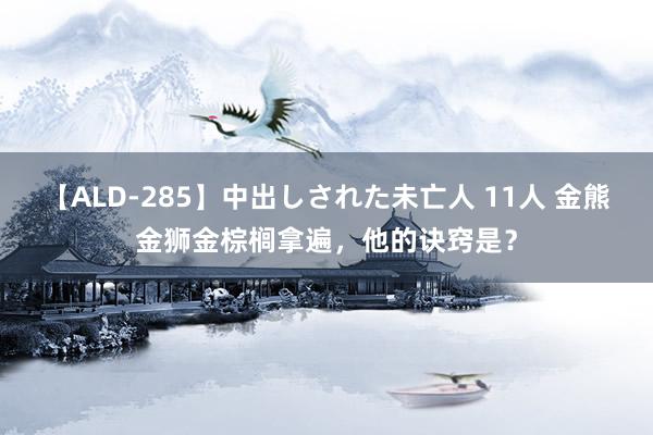 【ALD-285】中出しされた未亡人 11人 金熊金狮金棕榈拿遍，他的诀窍是？