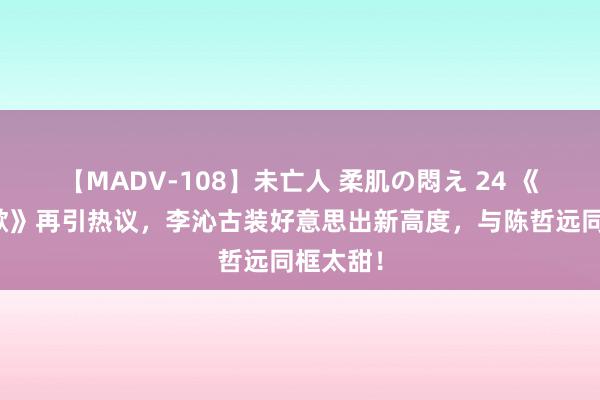 【MADV-108】未亡人 柔肌の悶え 24 《一笑随歌》再引热议，李沁古装好意思出新高度，与陈哲远同框太甜！