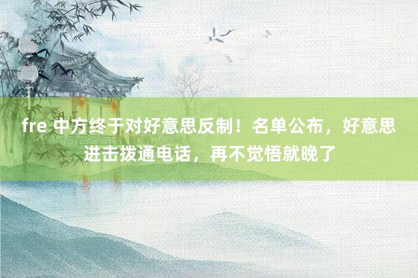 fre 中方终于对好意思反制！名单公布，好意思进击拨通电话，再不觉悟就晚了