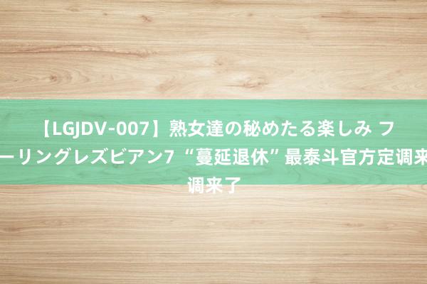 【LGJDV-007】熟女達の秘めたる楽しみ フィーリングレズビアン7 “蔓延退休”最泰斗官方定调来了