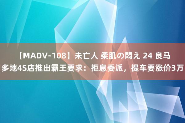 【MADV-108】未亡人 柔肌の悶え 24 良马多地4S店推出霸王要求：拒息委派，提车要涨价3万