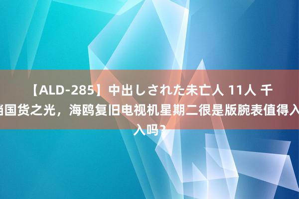 【ALD-285】中出しされた未亡人 11人 千元档国货之光，海鸥复旧电视机星期二很是版腕表值得入吗？