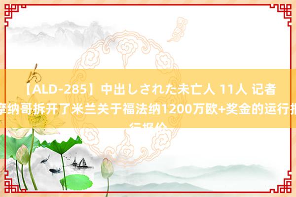 【ALD-285】中出しされた未亡人 11人 记者：摩纳哥拆开了米兰关于福法纳1200万欧+奖金的运行报价