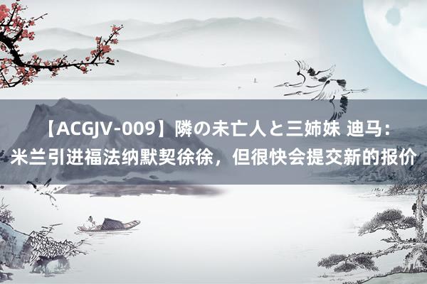 【ACGJV-009】隣の未亡人と三姉妹 迪马：米兰引进福法纳默契徐徐，但很快会提交新的报价