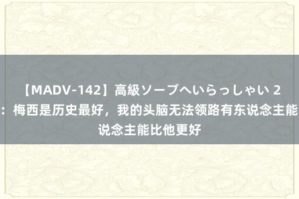 【MADV-142】高級ソープへいらっしゃい 25 阿诺德：梅西是历史最好，我的头脑无法领路有东说念主能比他更好