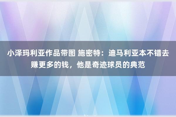 小泽玛利亚作品带图 施密特：迪马利亚本不错去赚更多的钱，他是奇迹球员的典范