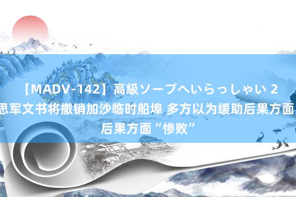 【MADV-142】高級ソープへいらっしゃい 25 好意思军文书将撤销加沙临时船埠 多方以为缓助后果方面“惨败”