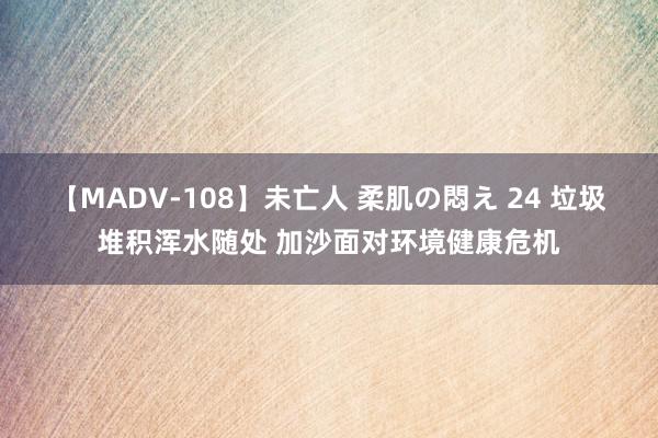 【MADV-108】未亡人 柔肌の悶え 24 垃圾堆积浑水随处 加沙面对环境健康危机