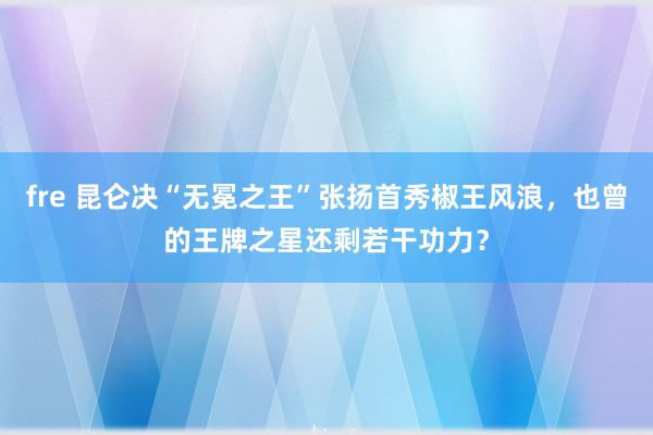 fre 昆仑决“无冕之王”张扬首秀椒王风浪，也曾的王牌之星还剩若干功力？