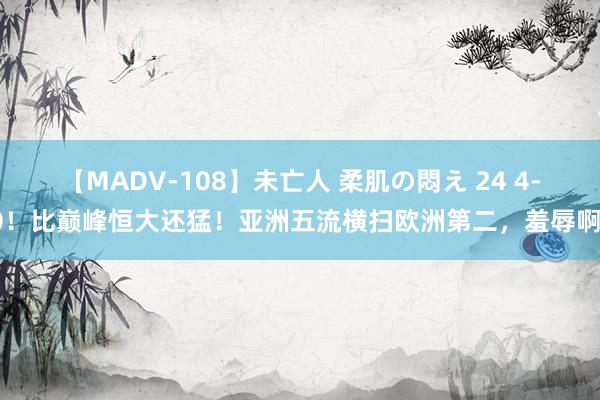 【MADV-108】未亡人 柔肌の悶え 24 4-0！比巅峰恒大还猛！亚洲五流横扫欧洲第二，羞辱啊！