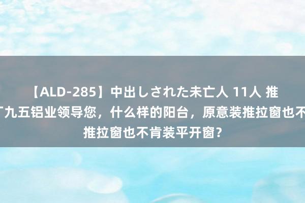 【ALD-285】中出しされた未亡人 11人 推拉系统铝材厂九五铝业领导您，什么样的阳台，原意装推拉窗也不肯装平开窗？