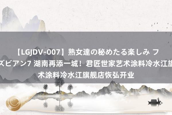 【LGJDV-007】熟女達の秘めたる楽しみ フィーリングレズビアン7 湖南再添一城！君匠世家艺术涂料冷水江旗舰店恢弘开业