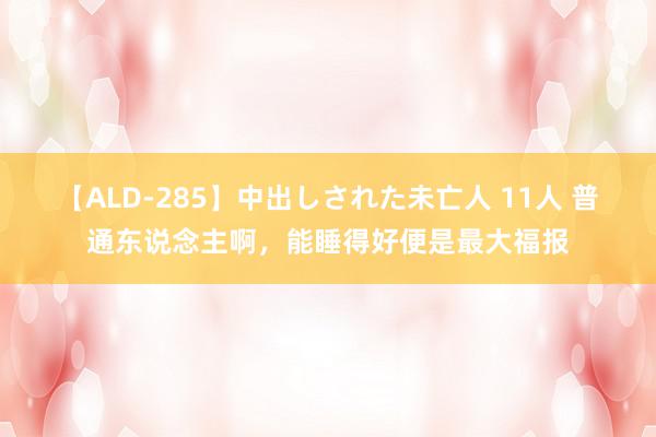 【ALD-285】中出しされた未亡人 11人 普通东说念主啊，能睡得好便是最大福报