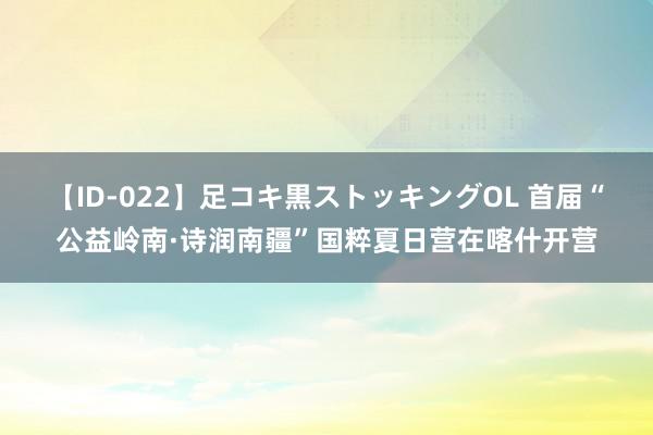 【ID-022】足コキ黒ストッキングOL 首届“公益岭南·诗润南疆”国粹夏日营在喀什开营