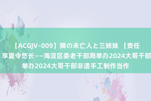 【ACGJV-009】隣の未亡人と三姉妹 【责任聚焦】品传统文化 享夏令悠长——海淀区委老干部局举办2024大哥干部非遗手工制作当作