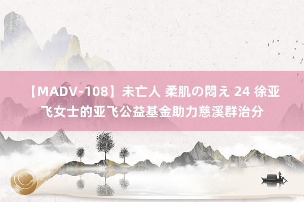 【MADV-108】未亡人 柔肌の悶え 24 徐亚飞女士的亚飞公益基金助力慈溪群治分