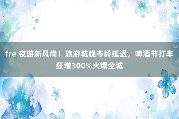 fre 夜游新风尚！旅游城晚岑岭延迟，啤酒节打车狂增300%火爆全城